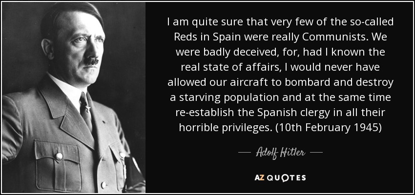 I am quite sure that very few of the so-called Reds in Spain were really Communists. We were badly deceived, for, had I known the real state of affairs, I would never have allowed our aircraft to bombard and destroy a starving population and at the same time re-establish the Spanish clergy in all their horrible privileges. (10th February 1945) - Adolf Hitler
