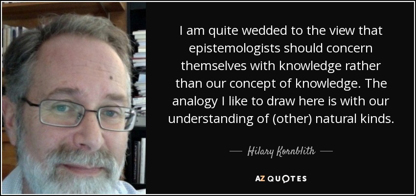 I am quite wedded to the view that epistemologists should concern themselves with knowledge rather than our concept of knowledge. The analogy I like to draw here is with our understanding of (other) natural kinds. - Hilary Kornblith