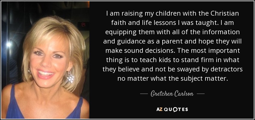 I am raising my children with the Christian faith and life lessons I was taught. I am equipping them with all of the information and guidance as a parent and hope they will make sound decisions. The most important thing is to teach kids to stand firm in what they believe and not be swayed by detractors no matter what the subject matter. - Gretchen Carlson
