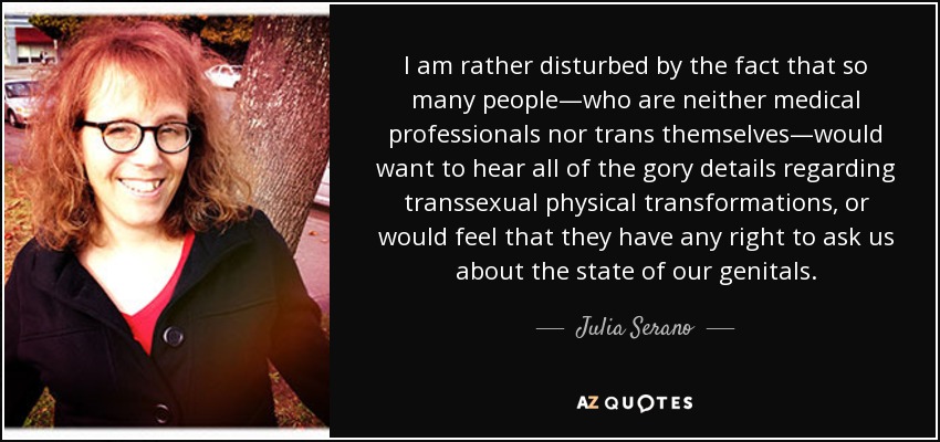 I am rather disturbed by the fact that so many people—who are neither medical professionals nor trans themselves—would want to hear all of the gory details regarding transsexual physical transformations, or would feel that they have any right to ask us about the state of our genitals. - Julia Serano