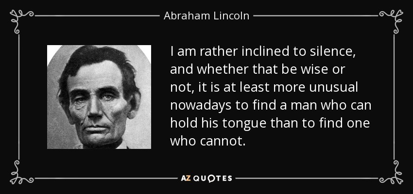 I am rather inclined to silence, and whether that be wise or not, it is at least more unusual nowadays to find a man who can hold his tongue than to find one who cannot. - Abraham Lincoln