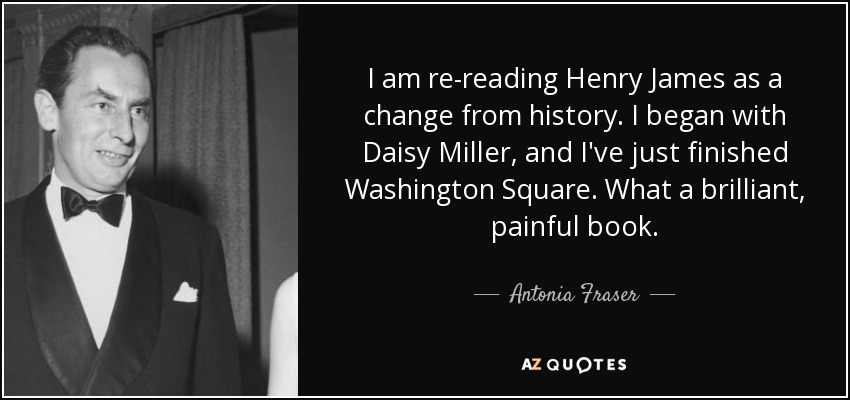I am re-reading Henry James as a change from history. I began with Daisy Miller, and I've just finished Washington Square. What a brilliant, painful book. - Antonia Fraser