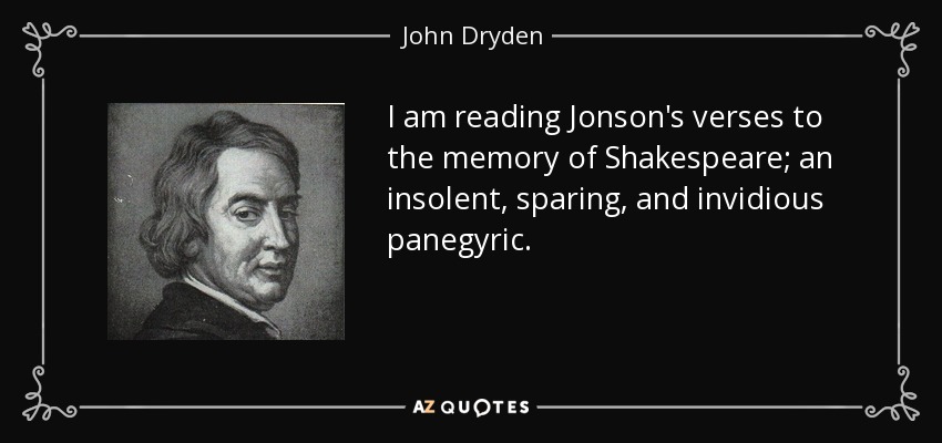 I am reading Jonson's verses to the memory of Shakespeare; an insolent, sparing, and invidious panegyric. - John Dryden