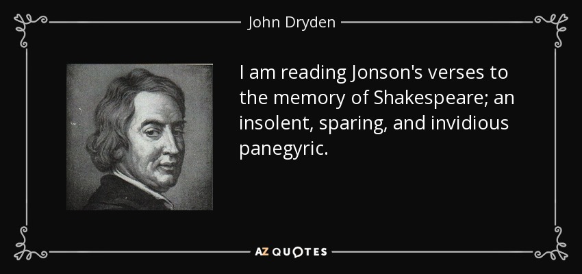 I am reading Jonson's verses to the memory of Shakespeare; an insolent, sparing, and invidious panegyric. - John Dryden