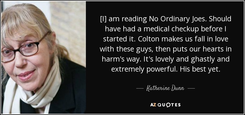 [I] am reading No Ordinary Joes. Should have had a medical checkup before I started it. Colton makes us fall in love with these guys, then puts our hearts in harm's way. It's lovely and ghastly and extremely powerful. His best yet. - Katherine Dunn