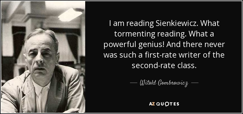 I am reading Sienkiewicz. What tormenting reading. What a powerful genius! And there never was such a first-rate writer of the second-rate class. - Witold Gombrowicz