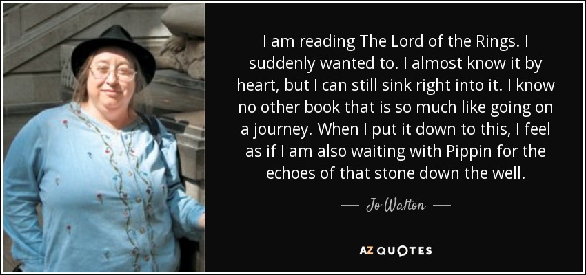 I am reading The Lord of the Rings. I suddenly wanted to. I almost know it by heart, but I can still sink right into it. I know no other book that is so much like going on a journey. When I put it down to this, I feel as if I am also waiting with Pippin for the echoes of that stone down the well. - Jo Walton