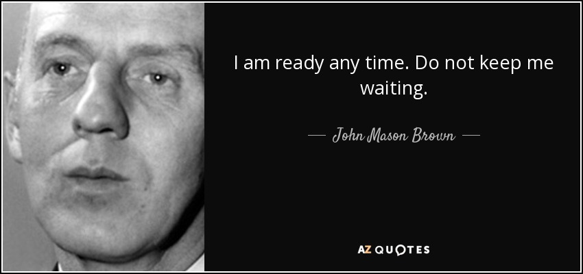 I am ready any time. Do not keep me waiting. - John Mason Brown