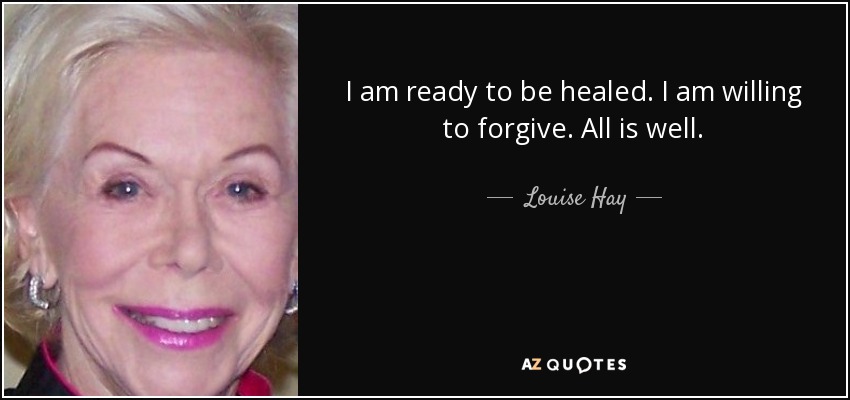 I am ready to be healed. I am willing to forgive. All is well. - Louise Hay