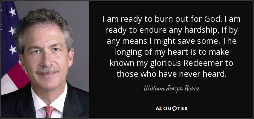 I am ready to burn out for God. I am ready to endure any hardship, if by any means I might save some. The longing of my heart is to make known my glorious Redeemer to those who have never heard. - William Joseph Burns