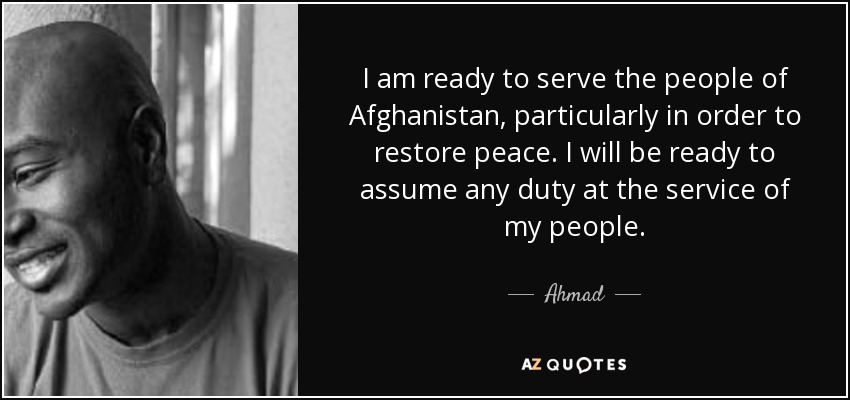 I am ready to serve the people of Afghanistan, particularly in order to restore peace. I will be ready to assume any duty at the service of my people. - Ahmad