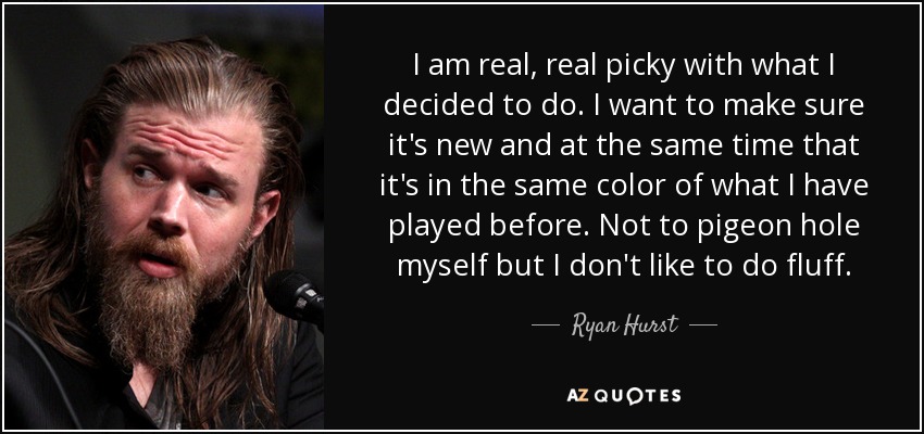 I am real, real picky with what I decided to do. I want to make sure it's new and at the same time that it's in the same color of what I have played before. Not to pigeon hole myself but I don't like to do fluff. - Ryan Hurst