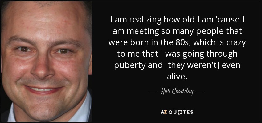 I am realizing how old I am 'cause I am meeting so many people that were born in the 80s, which is crazy to me that I was going through puberty and [they weren't] even alive. - Rob Corddry