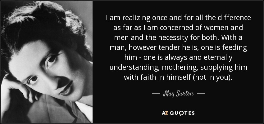 I am realizing once and for all the difference as far as I am concerned of women and men and the necessity for both. With a man, however tender he is, one is feeding him - one is always and eternally understanding, mothering, supplying him with faith in himself (not in you). - May Sarton