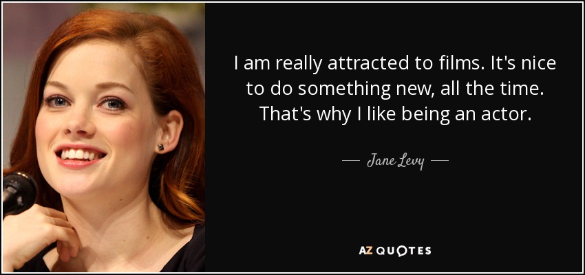 I am really attracted to films. It's nice to do something new, all the time. That's why I like being an actor. - Jane Levy
