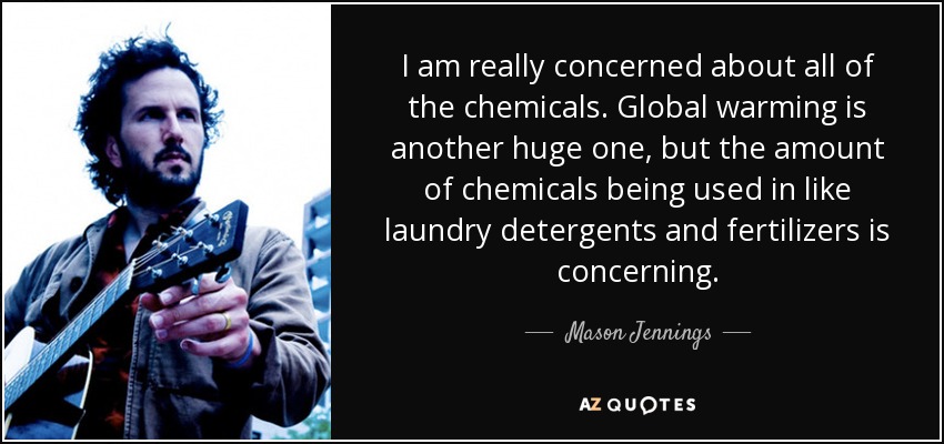 I am really concerned about all of the chemicals. Global warming is another huge one, but the amount of chemicals being used in like laundry detergents and fertilizers is concerning. - Mason Jennings