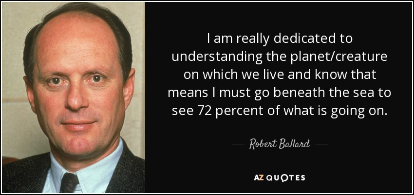 I am really dedicated to understanding the planet/creature on which we live and know that means I must go beneath the sea to see 72 percent of what is going on. - Robert Ballard
