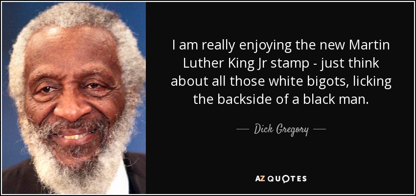I am really enjoying the new Martin Luther King Jr stamp - just think about all those white bigots, licking the backside of a black man. - Dick Gregory
