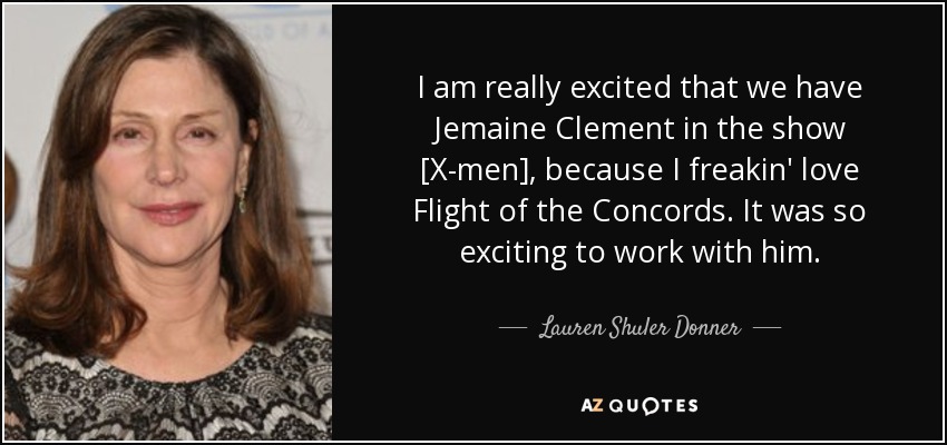 I am really excited that we have Jemaine Clement in the show [X-men], because I freakin' love Flight of the Concords. It was so exciting to work with him. - Lauren Shuler Donner