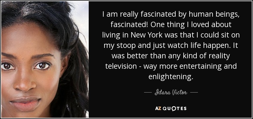 I am really fascinated by human beings, fascinated! One thing I loved about living in New York was that I could sit on my stoop and just watch life happen. It was better than any kind of reality television - way more entertaining and enlightening. - Idara Victor