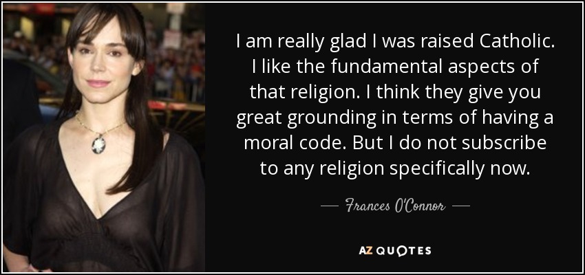I am really glad I was raised Catholic. I like the fundamental aspects of that religion. I think they give you great grounding in terms of having a moral code. But I do not subscribe to any religion specifically now. - Frances O'Connor