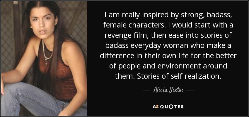 I am really inspired by strong, badass, female characters. I would start with a revenge film, then ease into stories of badass everyday woman who make a difference in their own life for the better of people and environment around them. Stories of self realization. - Alicia Sixtos