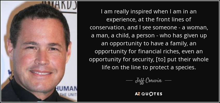 I am really inspired when I am in an experience, at the front lines of conservation, and I see someone - a woman, a man, a child, a person - who has given up an opportunity to have a family, an opportunity for financial riches, even an opportunity for security, [to] put their whole life on the line to protect a species. - Jeff Corwin