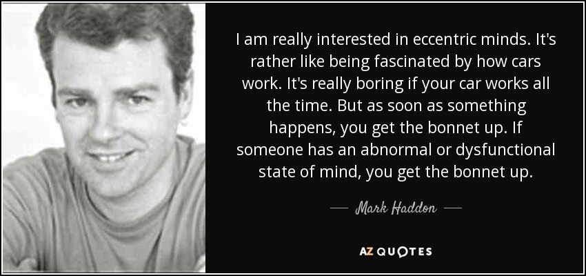 I am really interested in eccentric minds. It's rather like being fascinated by how cars work. It's really boring if your car works all the time. But as soon as something happens, you get the bonnet up. If someone has an abnormal or dysfunctional state of mind, you get the bonnet up. - Mark Haddon