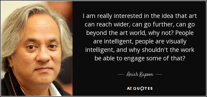 I am really interested in the idea that art can reach wider, can go further, can go beyond the art world, why not? People are intelligent, people are visually intelligent, and why shouldn't the work be able to engage some of that? - Anish Kapoor