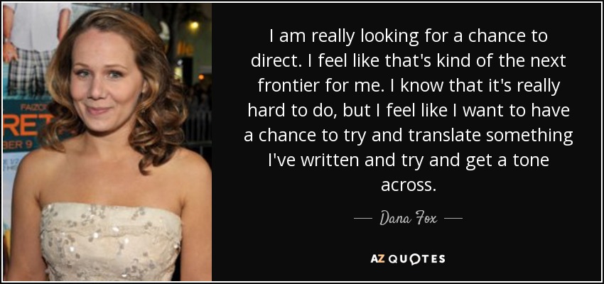 I am really looking for a chance to direct. I feel like that's kind of the next frontier for me. I know that it's really hard to do, but I feel like I want to have a chance to try and translate something I've written and try and get a tone across. - Dana Fox