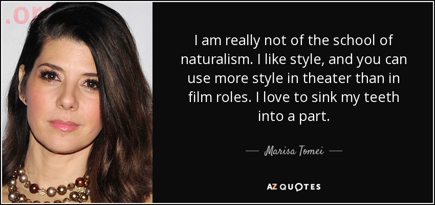 I am really not of the school of naturalism. I like style, and you can use more style in theater than in film roles. I love to sink my teeth into a part. - Marisa Tomei