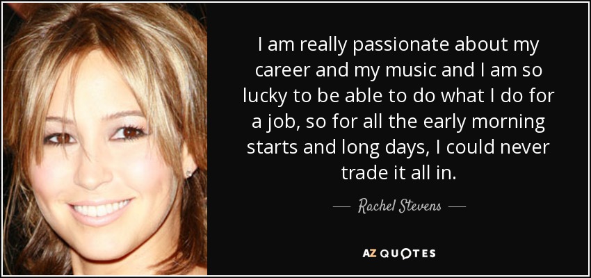 I am really passionate about my career and my music and I am so lucky to be able to do what I do for a job, so for all the early morning starts and long days, I could never trade it all in. - Rachel Stevens