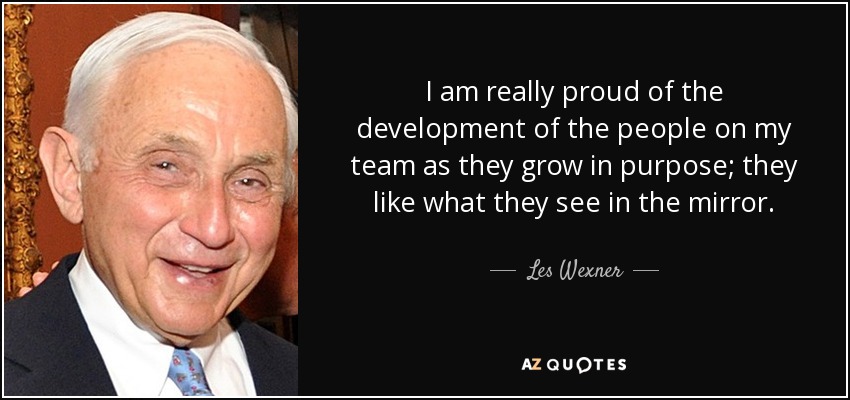 I am really proud of the development of the people on my team as they grow in purpose; they like what they see in the mirror. - Les Wexner