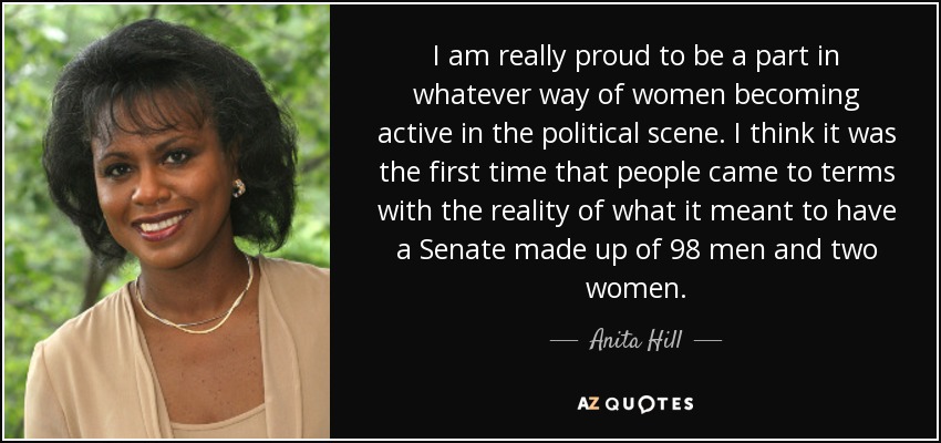 I am really proud to be a part in whatever way of women becoming active in the political scene. I think it was the first time that people came to terms with the reality of what it meant to have a Senate made up of 98 men and two women. - Anita Hill