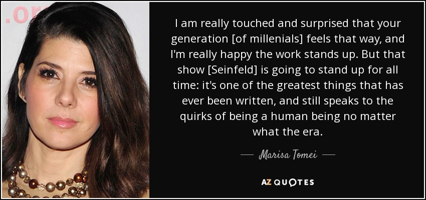 I am really touched and surprised that your generation [of millenials] feels that way, and I'm really happy the work stands up. But that show [Seinfeld] is going to stand up for all time: it's one of the greatest things that has ever been written, and still speaks to the quirks of being a human being no matter what the era. - Marisa Tomei