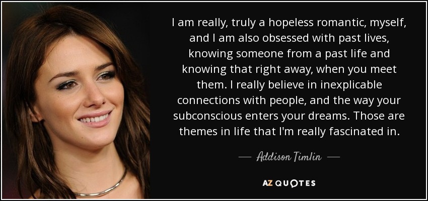 I am really, truly a hopeless romantic, myself, and I am also obsessed with past lives, knowing someone from a past life and knowing that right away, when you meet them. I really believe in inexplicable connections with people, and the way your subconscious enters your dreams. Those are themes in life that I'm really fascinated in. - Addison Timlin