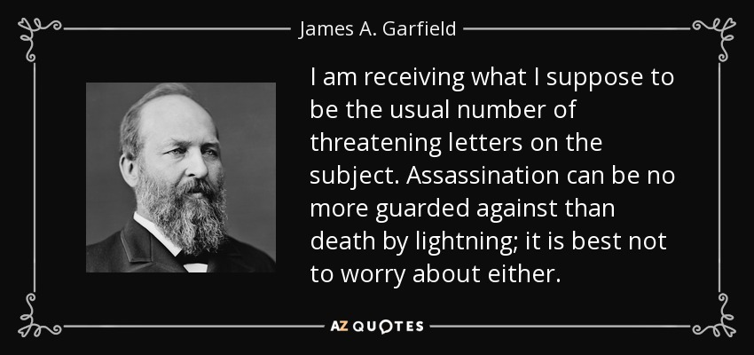 I am receiving what I suppose to be the usual number of threatening letters on the subject. Assassination can be no more guarded against than death by lightning; it is best not to worry about either. - James A. Garfield