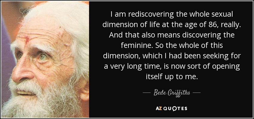 I am rediscovering the whole sexual dimension of life at the age of 86, really. And that also means discovering the feminine. So the whole of this dimension, which I had been seeking for a very long time, is now sort of opening itself up to me. - Bede Griffiths