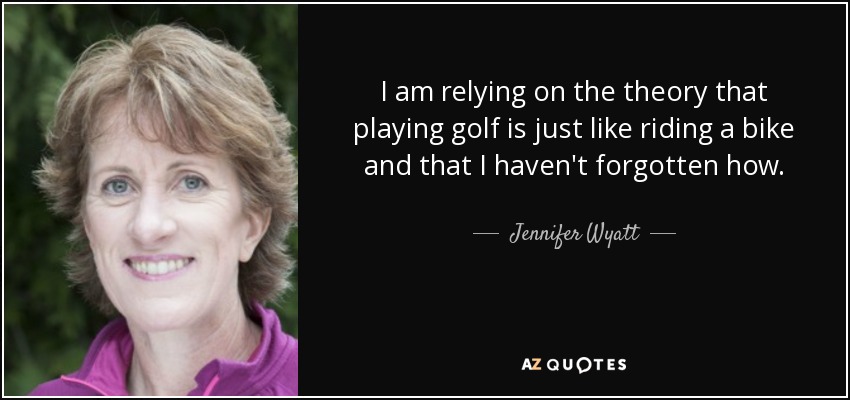 I am relying on the theory that playing golf is just like riding a bike and that I haven't forgotten how. - Jennifer Wyatt