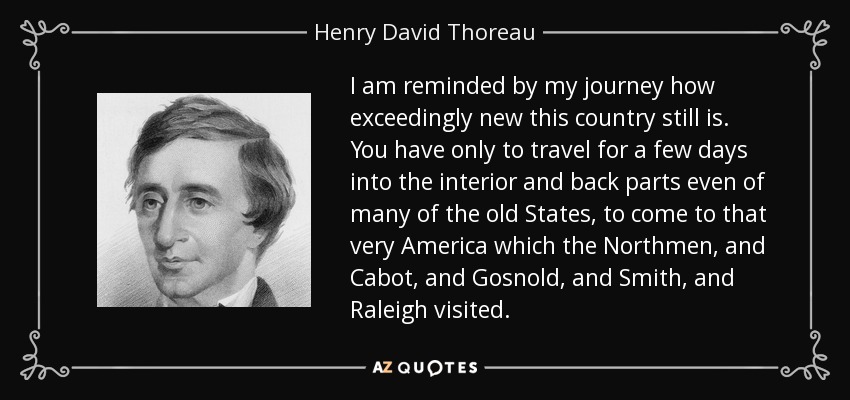 I am reminded by my journey how exceedingly new this country still is. You have only to travel for a few days into the interior and back parts even of many of the old States, to come to that very America which the Northmen, and Cabot, and Gosnold, and Smith, and Raleigh visited. - Henry David Thoreau