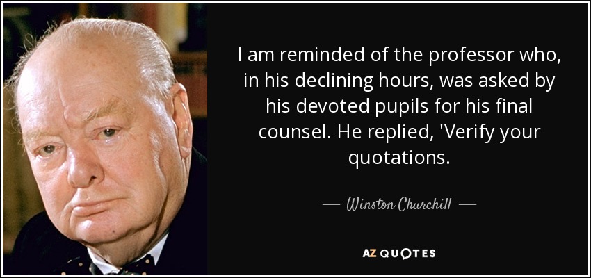 I am reminded of the professor who, in his declining hours, was asked by his devoted pupils for his final counsel. He replied, 'Verify your quotations. - Winston Churchill