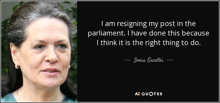 I am resigning my post in the parliament. I have done this because I think it is the right thing to do. - Sonia Gandhi