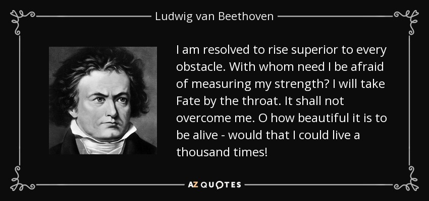 I am resolved to rise superior to every obstacle. With whom need I be afraid of measuring my strength? I will take Fate by the throat. It shall not overcome me. O how beautiful it is to be alive - would that I could live a thousand times! - Ludwig van Beethoven