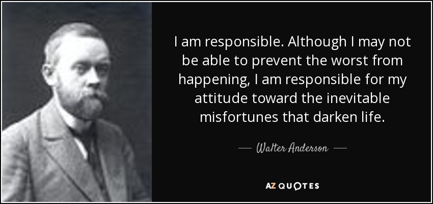 I am responsible. Although I may not be able to prevent the worst from happening, I am responsible for my attitude toward the inevitable misfortunes that darken life. - Walter Anderson