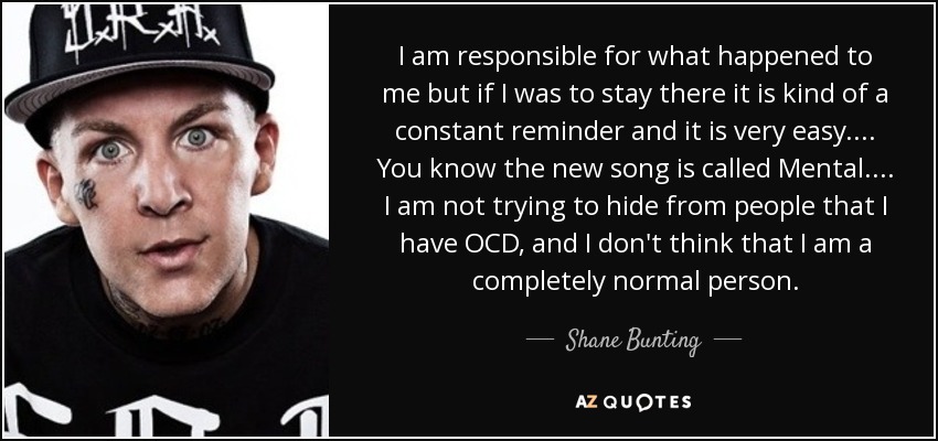 I am responsible for what happened to me but if I was to stay there it is kind of a constant reminder and it is very easy.... You know the new song is called Mental.... I am not trying to hide from people that I have OCD, and I don't think that I am a completely normal person. - Shane Bunting
