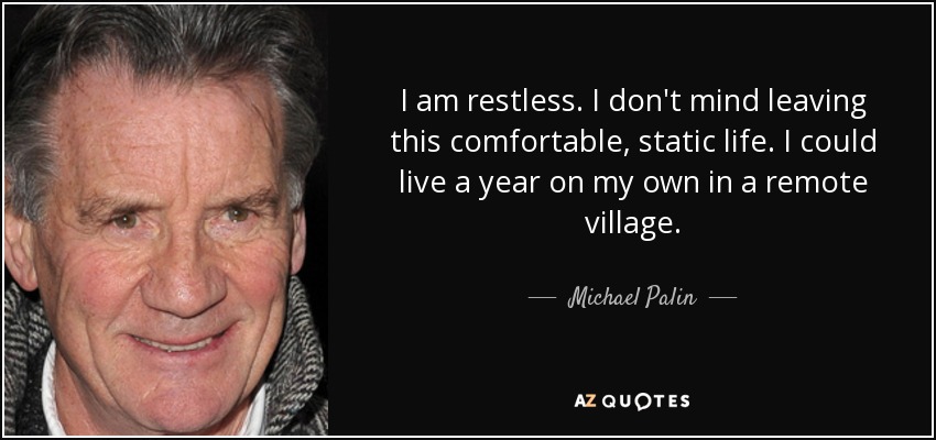 I am restless. I don't mind leaving this comfortable, static life. I could live a year on my own in a remote village. - Michael Palin
