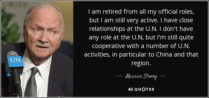 I am retired from all my official roles, but I am still very active. I have close relationships at the U.N. I don't have any role at the U.N, but I'm still quite cooperative with a number of U.N. activities, in particular to China and that region. - Maurice Strong