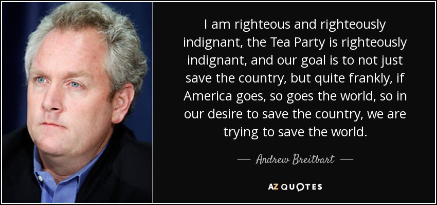 I am righteous and righteously indignant, the Tea Party is righteously indignant, and our goal is to not just save the country, but quite frankly, if America goes, so goes the world, so in our desire to save the country, we are trying to save the world. - Andrew Breitbart