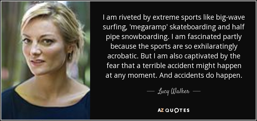 I am riveted by extreme sports like big-wave surfing, 'megaramp' skateboarding and half pipe snowboarding. I am fascinated partly because the sports are so exhilaratingly acrobatic. But I am also captivated by the fear that a terrible accident might happen at any moment. And accidents do happen. - Lucy Walker