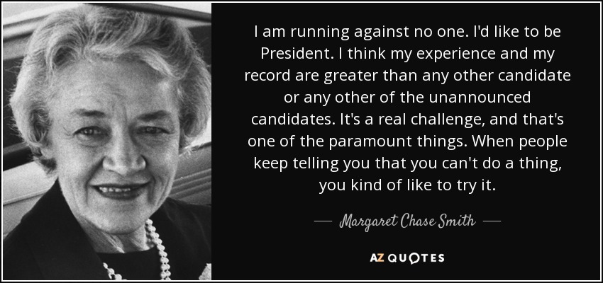I am running against no one. I'd like to be President. I think my experience and my record are greater than any other candidate or any other of the unannounced candidates. It's a real challenge, and that's one of the paramount things. When people keep telling you that you can't do a thing, you kind of like to try it. - Margaret Chase Smith